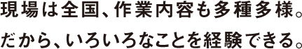 現場は全国、作業内容も多種多様。だから、いろいろなことを経験できる。